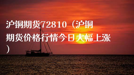 沪铜期货72810（沪铜期货价格行情今日大幅上涨）_https://www.yunyouns.com_期货行情_第1张