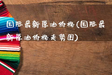 国际最新原油价格(国际最新原油价格走势图)_https://www.yunyouns.com_期货直播_第1张