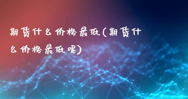 期货什么价格最低(期货什么价格最低呢)_https://www.yunyouns.com_期货行情_第1张