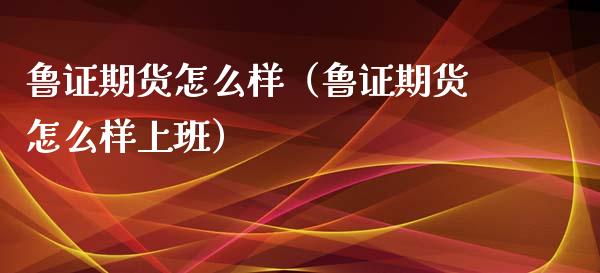 鲁证期货怎么样（鲁证期货怎么样上班）_https://www.yunyouns.com_期货行情_第1张