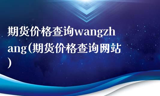 期货价格查询wangzhang(期货价格查询网站)_https://www.yunyouns.com_期货直播_第1张