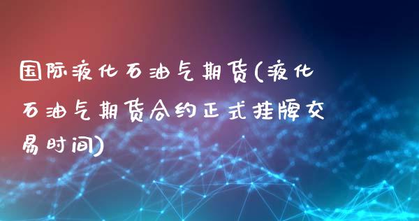 国际液化石油气期货(液化石油气期货合约正式挂牌交易时间)_https://www.yunyouns.com_期货直播_第1张