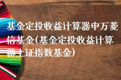 基金定投收益计算器申万菱信基金(基金定投收益计算器上证指数基金)_https://www.yunyouns.com_股指期货_第1张