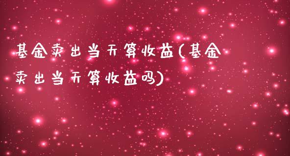 基金卖出当天算收益(基金卖出当天算收益吗)_https://www.yunyouns.com_期货直播_第1张