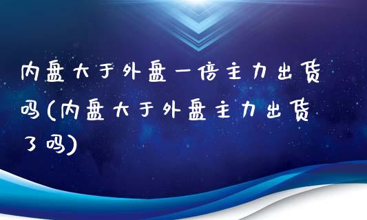 内盘大于外盘一倍主力出货吗(内盘大于外盘主力出货了吗)_https://www.yunyouns.com_恒生指数_第1张