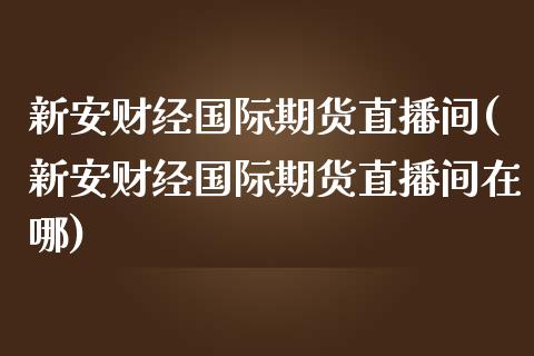 新安财经国际期货直播间(新安财经国际期货直播间在哪)_https://www.yunyouns.com_期货行情_第1张