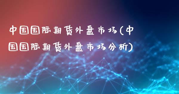 中国国际期货外盘市场(中国国际期货外盘市场分析)_https://www.yunyouns.com_股指期货_第1张