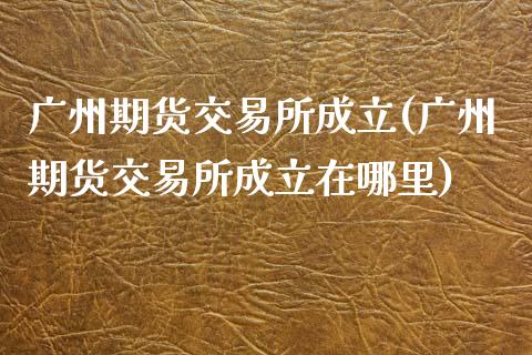 广州期货交易所成立(广州期货交易所成立在哪里)_https://www.yunyouns.com_期货直播_第1张