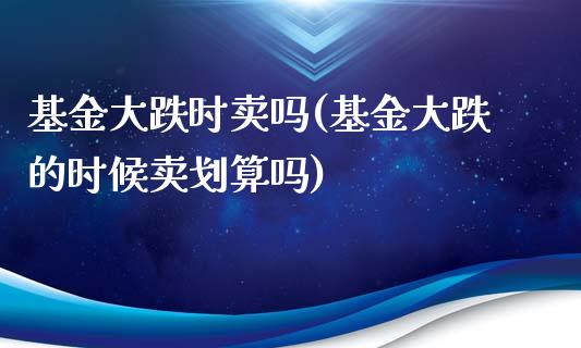 基金大跌时卖吗(基金大跌的时候卖划算吗)_https://www.yunyouns.com_期货直播_第1张