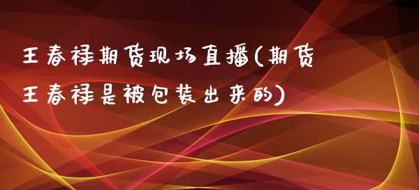 王春禄期货现场直播(期货王春禄是被包装出来的)_https://www.yunyouns.com_期货直播_第1张