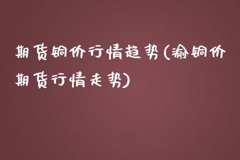 期货铜价行情趋势(渝铜价期货行情走势)_https://www.yunyouns.com_期货行情_第1张