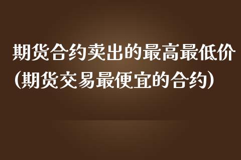 期货合约卖出的最高最低价(期货交易最便宜的合约)_https://www.yunyouns.com_期货行情_第1张