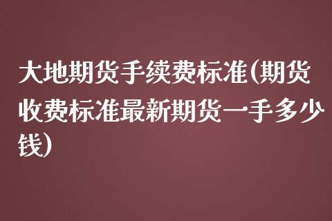 大地期货手续费标准(期货收费标准最新期货一手多少钱)_https://www.yunyouns.com_期货直播_第1张