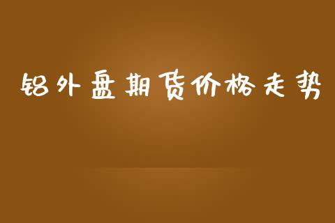 铝外盘期货价格走势_https://www.yunyouns.com_期货行情_第1张