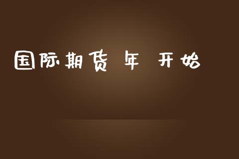 国际期货 年 开始_https://www.yunyouns.com_期货行情_第1张