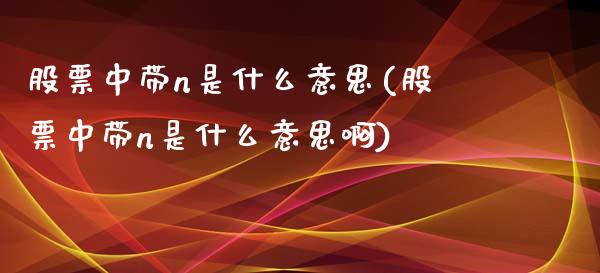 股票中带n是什么意思(股票中带n是什么意思啊)_https://www.yunyouns.com_恒生指数_第1张