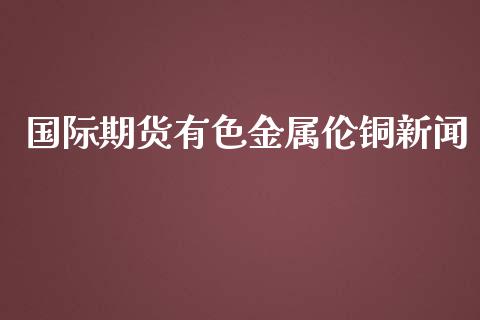 国际期货有色金属伦铜新闻_https://www.yunyouns.com_股指期货_第1张