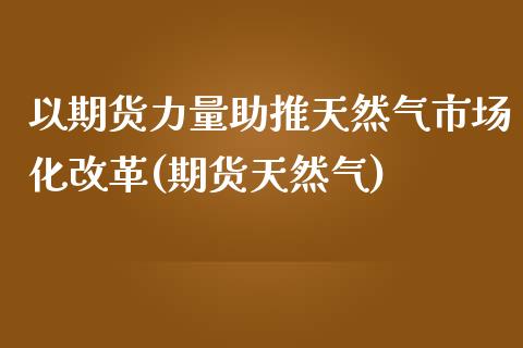 以期货力量助推天然气市场化改革(期货天然气)_https://www.yunyouns.com_期货行情_第1张