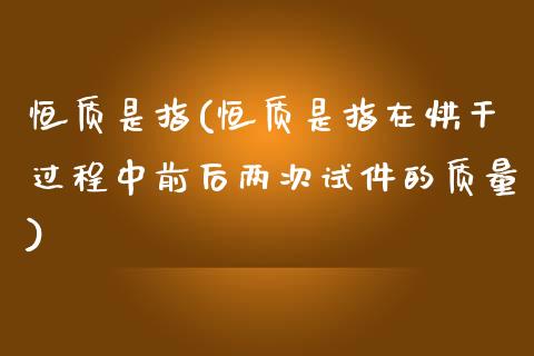 恒质是指(恒质是指在烘干过程中前后两次试件的质量)_https://www.yunyouns.com_期货直播_第1张