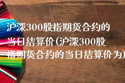 沪深300股指期货合约的当日结算价(沪深300股指期货合约的当日结算价为)_https://www.yunyouns.com_股指期货_第1张