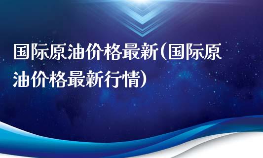 国际原油价格最新(国际原油价格最新行情)_https://www.yunyouns.com_期货直播_第1张