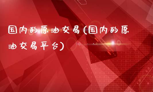 国内的原油交易(国内的原油交易平台)_https://www.yunyouns.com_股指期货_第1张