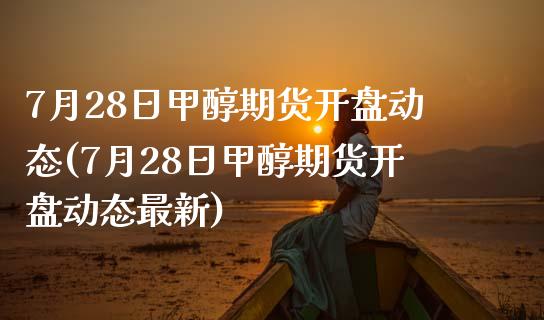 7月28日甲醇期货开盘动态(7月28日甲醇期货开盘动态最新)_https://www.yunyouns.com_股指期货_第1张