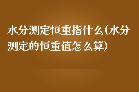 水分测定恒重指什么(水分测定的恒重值怎么算)_https://www.yunyouns.com_期货行情_第1张