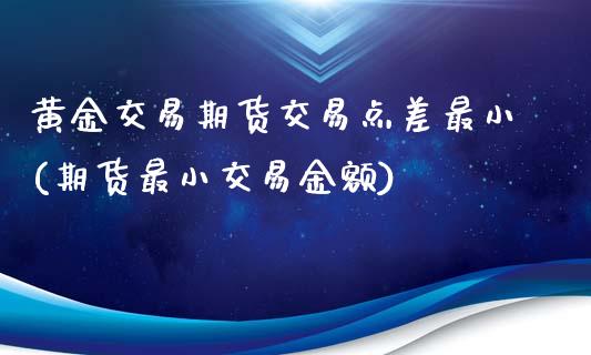 黄金交易期货交易点差最小(期货最小交易金额)_https://www.yunyouns.com_期货直播_第1张