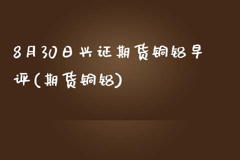 8月30日兴证期货铜铝早评(期货铜铝)_https://www.yunyouns.com_股指期货_第1张