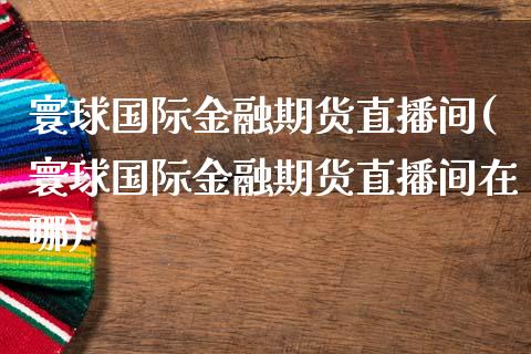 寰球国际金融期货直播间(寰球国际金融期货直播间在哪)_https://www.yunyouns.com_期货行情_第1张