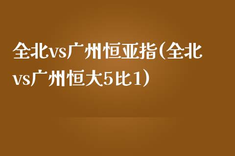 全北vs广州恒亚指(全北vs广州恒大5比1)_https://www.yunyouns.com_期货直播_第1张