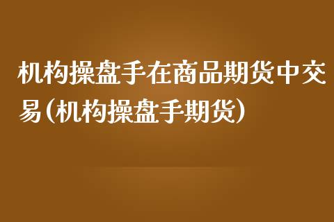 机构操盘手在商品期货中交易(机构操盘手期货)_https://www.yunyouns.com_期货行情_第1张