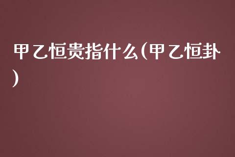 甲乙恒贵指什么(甲乙恒卦)_https://www.yunyouns.com_期货行情_第1张