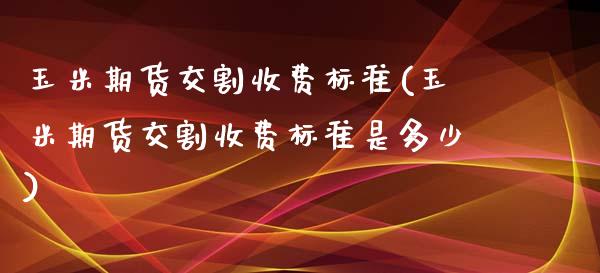 玉米期货交割收费标准(玉米期货交割收费标准是多少)_https://www.yunyouns.com_期货直播_第1张