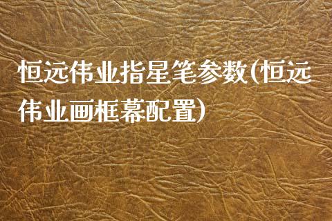 恒远伟业指星笔参数(恒远伟业画框幕配置)_https://www.yunyouns.com_期货行情_第1张