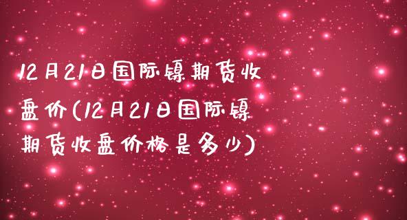 12月21日国际镍期货收盘价(12月21日国际镍期货收盘价格是多少)_https://www.yunyouns.com_期货行情_第1张