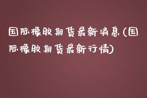 国际橡胶期货最新消息(国际橡胶期货最新行情)_https://www.yunyouns.com_恒生指数_第1张