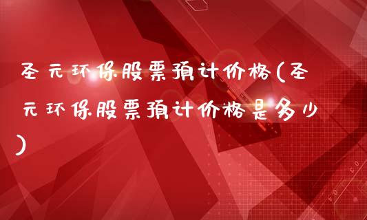 圣元环保股票预计价格(圣元环保股票预计价格是多少)_https://www.yunyouns.com_期货直播_第1张