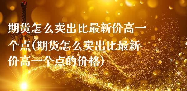 期货怎么卖出比最新价高一个点(期货怎么卖出比最新价高一个点的价格)_https://www.yunyouns.com_期货行情_第1张