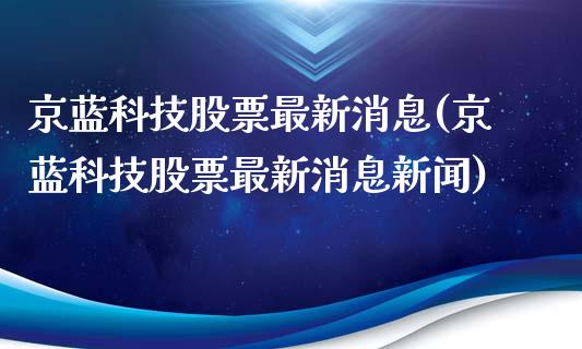 京蓝科技股票最新消息(京蓝科技股票最新消息新闻)_https://www.yunyouns.com_期货行情_第1张