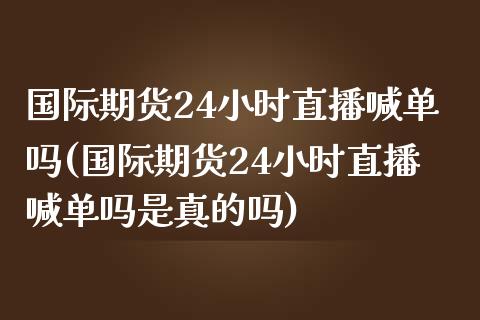 国际期货24小时直播喊单吗(国际期货24小时直播喊单吗是真的吗)_https://www.yunyouns.com_股指期货_第1张