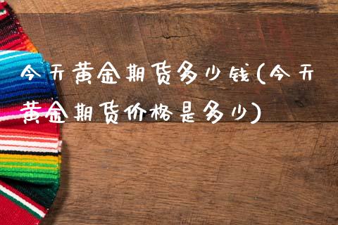 今天黄金期货多少钱(今天黄金期货价格是多少)_https://www.yunyouns.com_期货直播_第1张