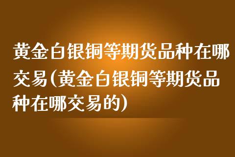 黄金白银铜等期货品种在哪交易(黄金白银铜等期货品种在哪交易的)_https://www.yunyouns.com_股指期货_第1张