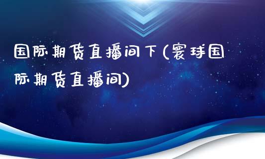 国际期货直播间下(寰球国际期货直播间)_https://www.yunyouns.com_期货行情_第1张