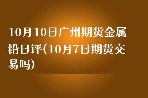 10月10日广州期货金属铅日评(10月7日期货交易吗)_https://www.yunyouns.com_期货行情_第1张