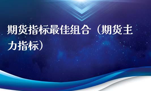 期货指标最佳组合（期货主力指标）_https://www.yunyouns.com_期货行情_第1张