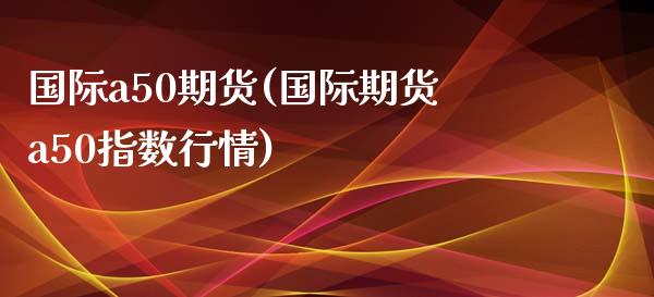 国际a50期货(国际期货a50指数行情)_https://www.yunyouns.com_期货直播_第1张