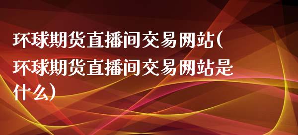 环球期货直播间交易网站(环球期货直播间交易网站是什么)_https://www.yunyouns.com_期货行情_第1张