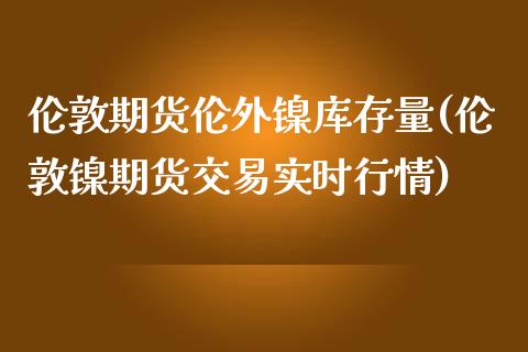 伦敦期货伦外镍库存量(伦敦镍期货交易实时行情)_https://www.yunyouns.com_股指期货_第1张